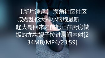 【新片速遞】 海角社区社区叔嫂乱伦大神小钢炮最新❤️趁大哥回来之前把正在厨房做饭的尤物嫂子拉进房间内射[234MB/MP4/23:59]