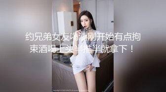 约兄弟女友喝酒刚开始有点拘束酒喝上头半推半就拿下！