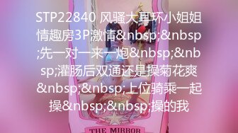 STP22840 风骚大耳环小姐姐情趣房3P激情&nbsp;&nbsp;先一对一来一炮&nbsp;&nbsp;灌肠后双通还是操菊花爽&nbsp;&nbsp;上位骑乘一起操&nbsp;&nbsp;操的我