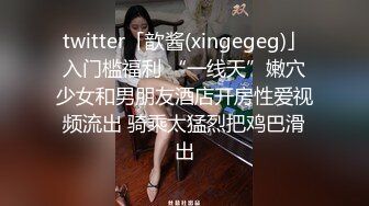 twitter「歆酱(xingegeg)」入门槛福利 “一线天”嫩穴少女和男朋友酒店开房性爱视频流出 骑乘太猛烈把鸡巴滑出