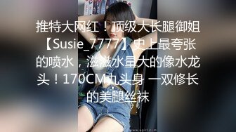 推特大网红！顶级大长腿御姐【Susie_7777】史上最夸张的喷水，滋滋水量大的像水龙头！170CM九头身 一双修长的美腿丝袜