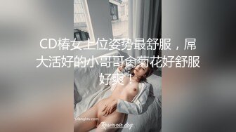 CD椿女上位姿势最舒服，屌大活好的小哥哥肏菊花好舒服好爽！