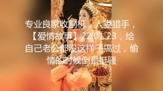 专业良家收割机，人妻猎手，【爱情故事】22.01.23，给自己老公都没这样子搞过，偷情的时候倒是挺骚