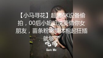 【小马寻花】超清4K设备偷拍，00后小姐姐说要做你女朋友，苗条粉嫩胴体抱起狂插就够了