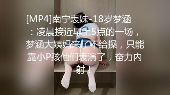 [MP4]南宁表妹-18岁梦涵❤️：凌晨接近早上5点的一场，梦涵大姨妈来了不给操，只能靠小P孩他们表演了，奋力内射！