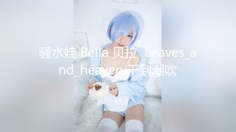 骚水娃 Bella 贝拉  Leaves_and_heaven 干到潮吹