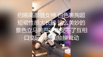 约啪高颜值女神 白色裹胸超短裙性感大长腿 这么美妙的景色立马鸡巴冲动受不了互相口交玩穴啪啪抽操耸动