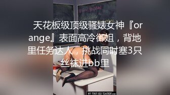 ⚡天花板级顶级骚婊女神『orange』表面高冷御姐，背地里任务达人，挑战同时塞3只丝袜进bb里