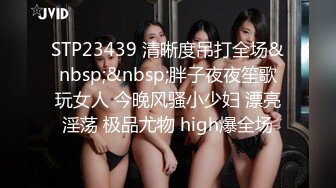 STP23439 清晰度吊打全场&nbsp;&nbsp;胖子夜夜笙歌玩女人 今晚风骚小少妇 漂亮淫荡 极品尤物 high爆全场