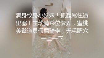 满身纹身小妹妹！抓起屌往逼里塞！主动骑乘位套弄，蜜桃美臀道具假屌骑坐，无毛肥穴一上一下