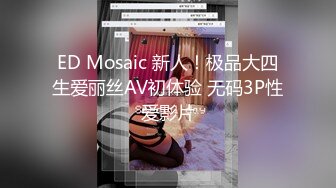 ED Mosaic 新人！极品大四生爱丽丝AV初体验 无码3P性爱影片