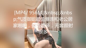 [MP4/ 956M]&nbsp;&nbsp;气质御姐颜值爆表和老公居家啪啪，姿势超多，无套颜射很多