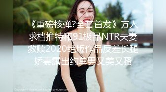 《重磅核弹?全套首发》万人求档推特和91极品NTR夫妻救赎2020绝版作品反差长腿娇妻露出约单男又美又骚