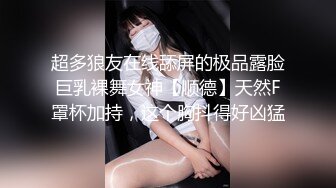 超多狼友在线舔屏的极品露脸巨乳裸舞女神【顺德】天然F罩杯加持，这个胸抖得好凶猛