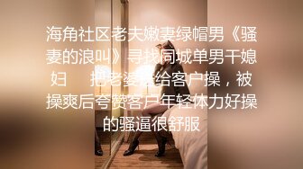 海角社区老夫嫩妻绿帽男《骚妻的浪叫》寻找同城单男干媳妇❤️把老婆送给客户操，被操爽后夸赞客户年轻体力好操的骚逼很舒服