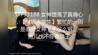 STP33188 女神堕落了真痛心，【琪琪大学生】繁忙的一周，是谁对女神下手这么狠，一点儿也不怜香惜玉